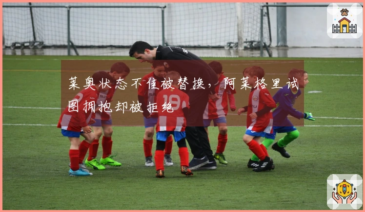 莱奥状态不佳被替换，阿莱格里试图拥抱却被拒绝