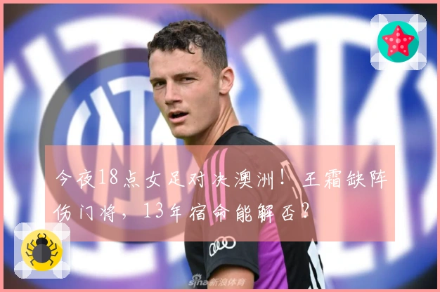 今夜18点女足对决澳洲！王霜缺阵伤门将，13年宿命能解否？