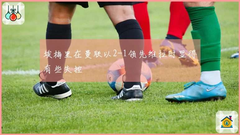 埃梅里在曼联以2-1领先维拉时显得有些失控