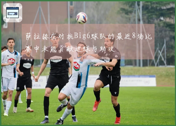 萨拉赫在对抗Big6球队的最近8场比赛中未能贡献进球与助攻