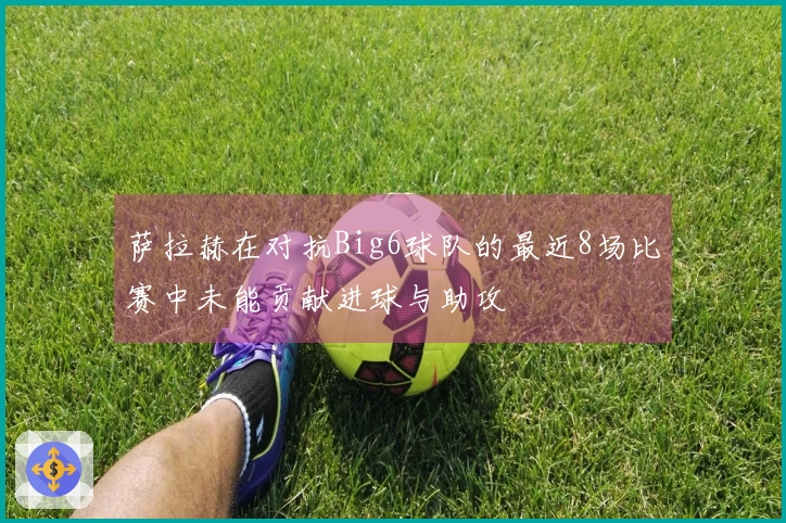 萨拉赫在对抗Big6球队的最近8场比赛中未能贡献进球与助攻