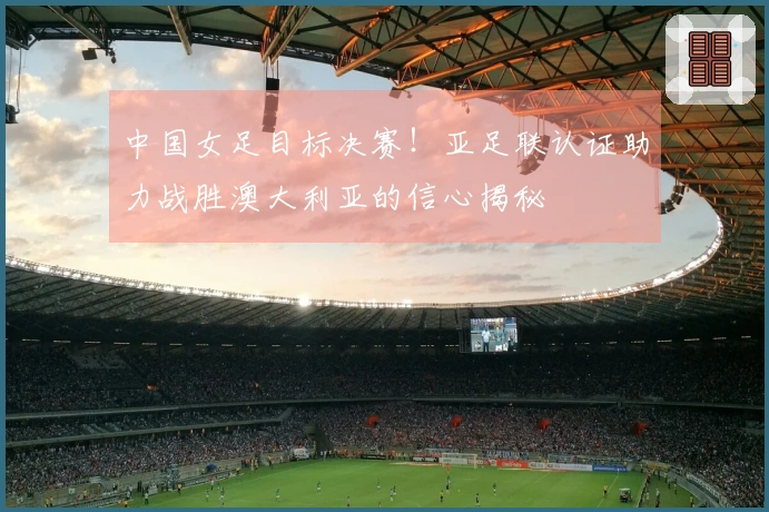 中国女足目标决赛！亚足联认证助力战胜澳大利亚的信心揭秘