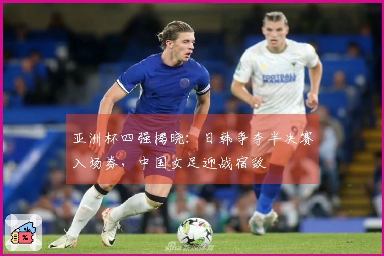 亚洲杯四强揭晓：日韩争夺半决赛入场券，中国女足迎战宿敌