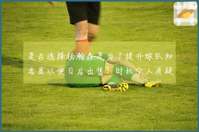 是否选择杨瀚森是为了提升球队知名度以便日后出售？时机令人质疑