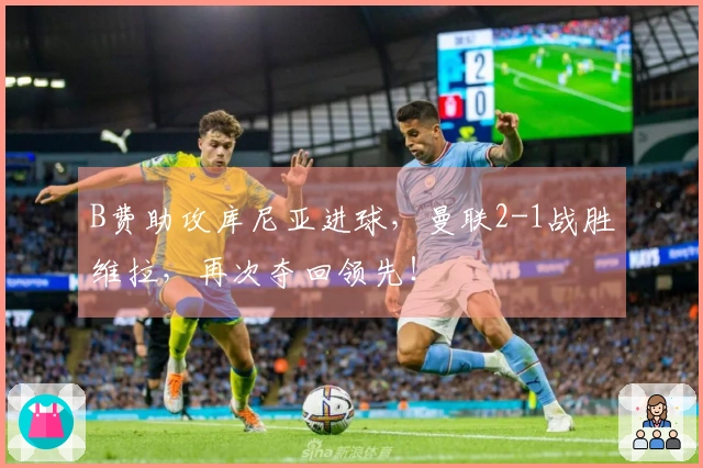 B费助攻库尼亚进球，曼联2-1战胜维拉，再次夺回领先！