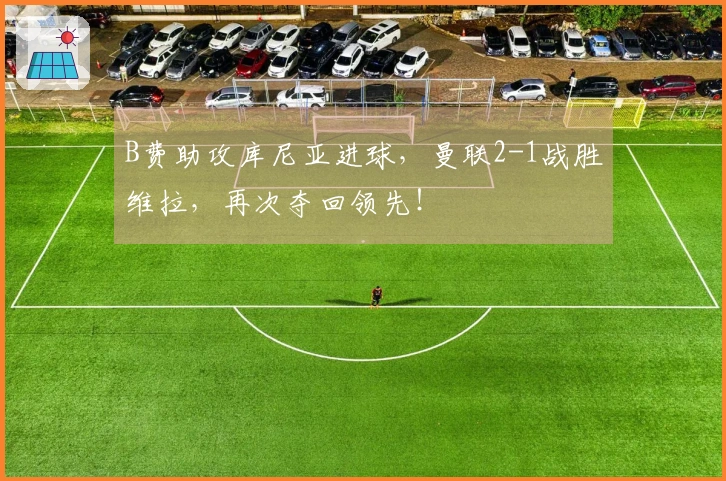 B费助攻库尼亚进球，曼联2-1战胜维拉，再次夺回领先！