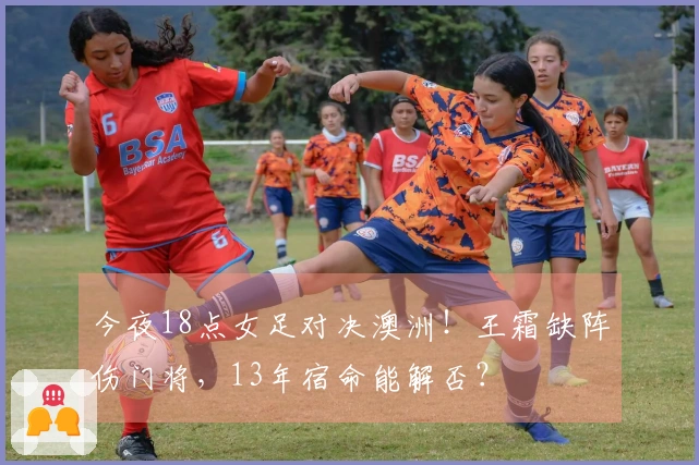 今夜18点女足对决澳洲！王霜缺阵伤门将，13年宿命能解否？