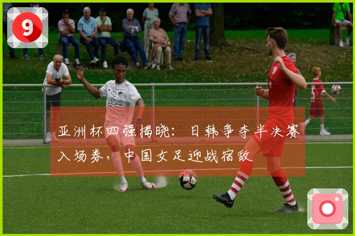 亚洲杯四强揭晓：日韩争夺半决赛入场券，中国女足迎战宿敌